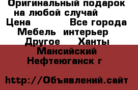 Оригинальный подарок на любой случай!!!! › Цена ­ 2 500 - Все города Мебель, интерьер » Другое   . Ханты-Мансийский,Нефтеюганск г.